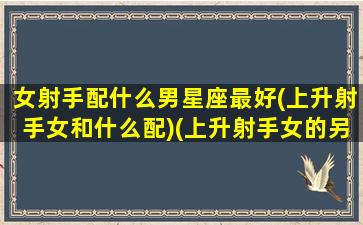 女射手配什么男星座最好(上升射手女和什么配)(上升射手女的另一半)