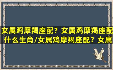 女属鸡摩羯座配？女属鸡摩羯座配什么生肖/女属鸡摩羯座配？女属鸡摩羯座配什么生肖-我的网站