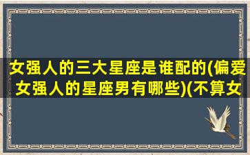 女强人的三大星座是谁配的(偏爱女强人的星座男有哪些)(不算女强人,却是女强者的四个星座)