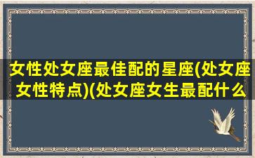 女性处女座最佳配的星座(处女座女性特点)(处女座女生最配什么星座)