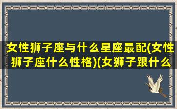 女性狮子座与什么星座最配(女性狮子座什么性格)(女狮子跟什么星座最配)