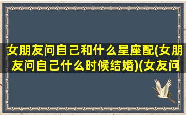 女朋友问自己和什么星座配(女朋友问自己什么时候结婚)(女友问你什么星座)