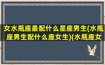 女水瓶座最配什么星座男生(水瓶座男生配什么座女生)(水瓶座女生配什么星座男生好)