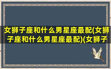 女狮子座和什么男星座最配(女狮子座和什么男星座最配)(女狮子和什么座最配对)