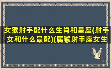 女猴射手配什么生肖和星座(射手女和什么最配)(属猴射手座女生性格特点)