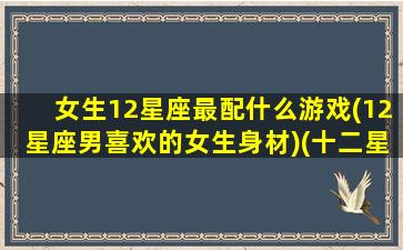 女生12星座最配什么游戏(12星座男喜欢的女生身材)(十二星座女适合什么星座男)