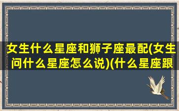 女生什么星座和狮子座最配(女生问什么星座怎么说)(什么星座跟狮子座女生最配)