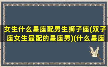 女生什么星座配男生狮子座(双子座女生最配的星座男)(什么星座女和狮子座男最配)