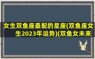 女生双鱼座最配的星座(双鱼座女生2023年运势)(双鱼女未来)