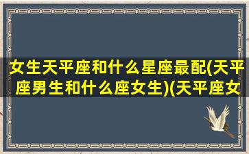 女生天平座和什么星座最配(天平座男生和什么座女生)(天平座女和什么星座男最配呢)