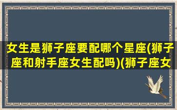 女生是狮子座要配哪个星座(狮子座和射手座女生配吗)(狮子座女生和什么星座的男生相配)