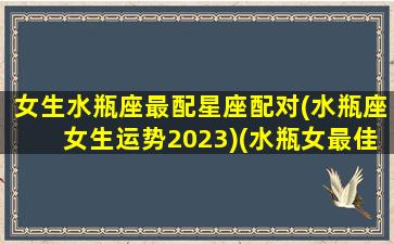 女生水瓶座最配星座配对(水瓶座女生运势2023)(水瓶女最佳星座配对)