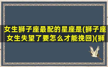 女生狮子座最配的星座是(狮子座女生失望了要怎么才能挽回)(狮子座女最般配的星座)