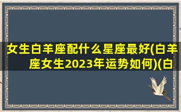 女生白羊座配什么星座最好(白羊座女生2023年运势如何)(白羊女三大最配星座)