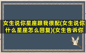 女生说你星座跟我很配(女生说你什么星座怎么回复)(女生告诉你星座后应该怎么回)