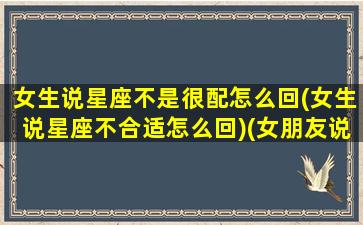 女生说星座不是很配怎么回(女生说星座不合适怎么回)(女朋友说星座不合)