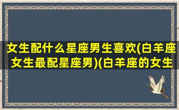 女生配什么星座男生喜欢(白羊座女生最配星座男)(白羊座的女生和什么星座的男生最配)