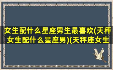 女生配什么星座男生最喜欢(天秤女生配什么星座男)(天秤座女生和什么星座的男生最适合当情侣)