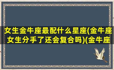 女生金牛座最配什么星座(金牛座女生分手了还会复合吗)(金牛座女生配什么星座男好)