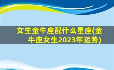 女生金牛座配什么星座(金牛座女生2023年运势)