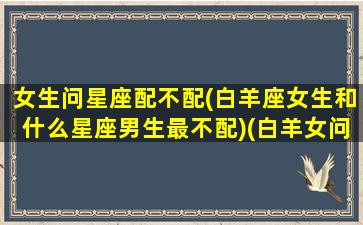 女生问星座配不配(白羊座女生和什么星座男生最不配)(白羊女问你是不是喜欢她)