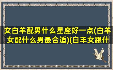 女白羊配男什么星座好一点(白羊女配什么男最合适)(白羊女跟什么星座男)