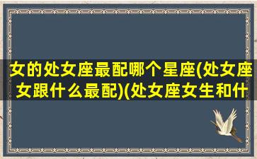 女的处女座最配哪个星座(处女座女跟什么最配)(处女座女生和什么星座最配对)