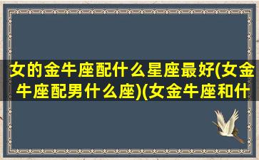 女的金牛座配什么星座最好(女金牛座配男什么座)(女金牛座和什么星座最配做夫妻)