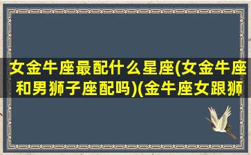 女金牛座最配什么星座(女金牛座和男狮子座配吗)(金牛座女跟狮子座男配吗)