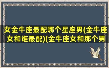 女金牛座最配哪个星座男(金牛座女和谁最配)(金牛座女和那个男座最配)