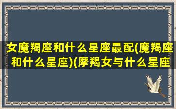 女魔羯座和什么星座最配(魔羯座和什么星座)(摩羯女与什么星座相配)