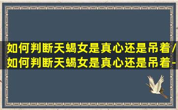 如何判断天蝎女是真心还是吊着/如何判断天蝎女是真心还是吊着-我的网站