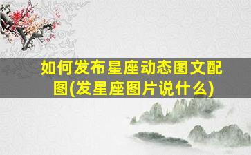 如何发布星座动态图文配图(发星座图片说什么)