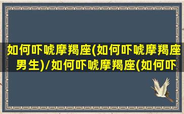 如何吓唬摩羯座(如何吓唬摩羯座男生)/如何吓唬摩羯座(如何吓唬摩羯座男生)-我的网站