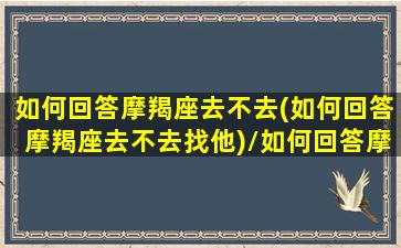 如何回答摩羯座去不去(如何回答摩羯座去不去找他)/如何回答摩羯座去不去(如何回答摩羯座去不去找他)-我的网站