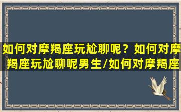 如何对摩羯座玩尬聊呢？如何对摩羯座玩尬聊呢男生/如何对摩羯座玩尬聊呢？如何对摩羯座玩尬聊呢男生-我的网站