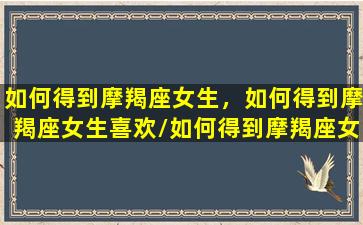 如何得到摩羯座女生，如何得到摩羯座女生喜欢/如何得到摩羯座女生，如何得到摩羯座女生喜欢-我的网站