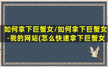 如何拿下巨蟹女/如何拿下巨蟹女-我的网站(怎么快速拿下巨蟹女)