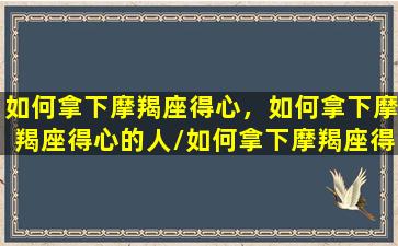 如何拿下摩羯座得心，如何拿下摩羯座得心的人/如何拿下摩羯座得心，如何拿下摩羯座得心的人-我的网站