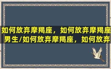 如何放弃摩羯座，如何放弃摩羯座男生/如何放弃摩羯座，如何放弃摩羯座男生-我的网站