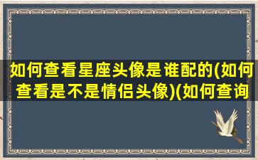 如何查看星座头像是谁配的(如何查看是不是情侣头像)(如何查询头像是不是情侣的)