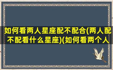 如何看两人星座配不配合(两人配不配看什么星座)(如何看两个人配不配)