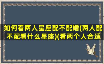 如何看两人星座配不配婚(两人配不配看什么星座)(看两个人合适不合适怎么看星盘)