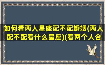 如何看两人星座配不配婚姻(两人配不配看什么星座)(看两个人合适不合适怎么看星盘)