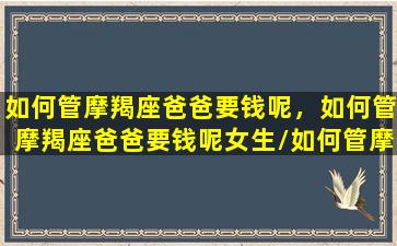 如何管摩羯座爸爸要钱呢，如何管摩羯座爸爸要钱呢女生/如何管摩羯座爸爸要钱呢，如何管摩羯座爸爸要钱呢女生-我的网站