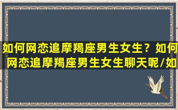 如何网恋追摩羯座男生女生？如何网恋追摩羯座男生女生聊天呢/如何网恋追摩羯座男生女生？如何网恋追摩羯座男生女生聊天呢-我的网站