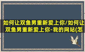 如何让双鱼男重新爱上你/如何让双鱼男重新爱上你-我的网站(怎么让双鱼男重新爱上我)