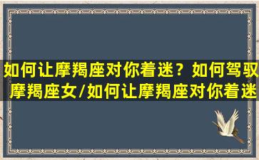 如何让摩羯座对你着迷？如何驾驭摩羯座女/如何让摩羯座对你着迷？如何驾驭摩羯座女-我的网站