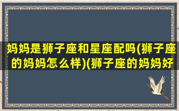 妈妈是狮子座和星座配吗(狮子座的妈妈怎么样)(狮子座的妈妈好)