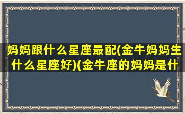 妈妈跟什么星座最配(金牛妈妈生什么星座好)(金牛座的妈妈是什么座)